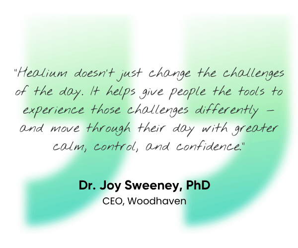 Healium doesn't just change the challenges of the day. It helps give people the tools to experience those challenges differently - and move through their day with greater calm, control, and confidence. Dr. Joy Sweeney, PhD